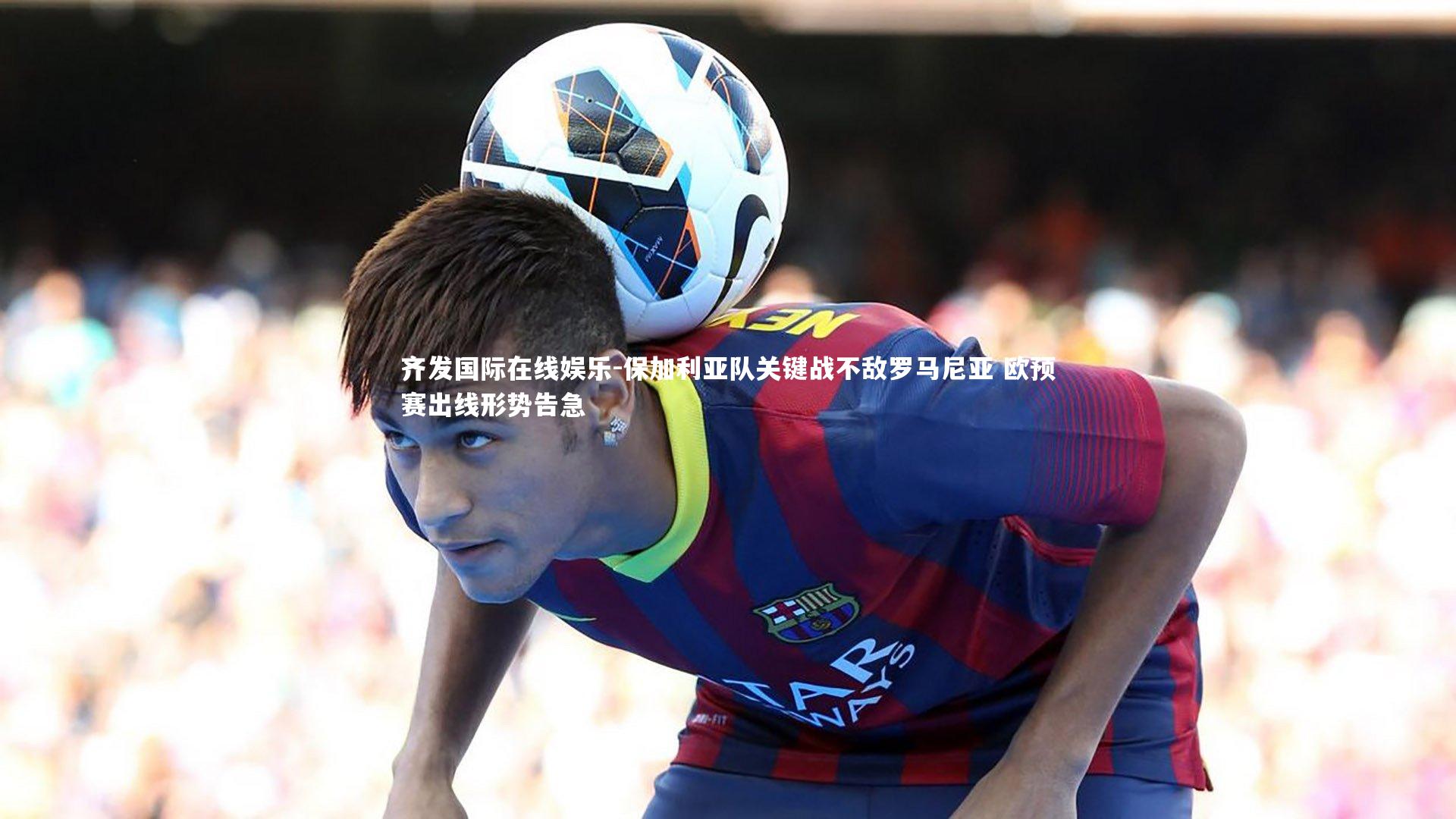 齐发国际在线娱乐-保加利亚队关键战不敌罗马尼亚 欧预赛出线形势告急