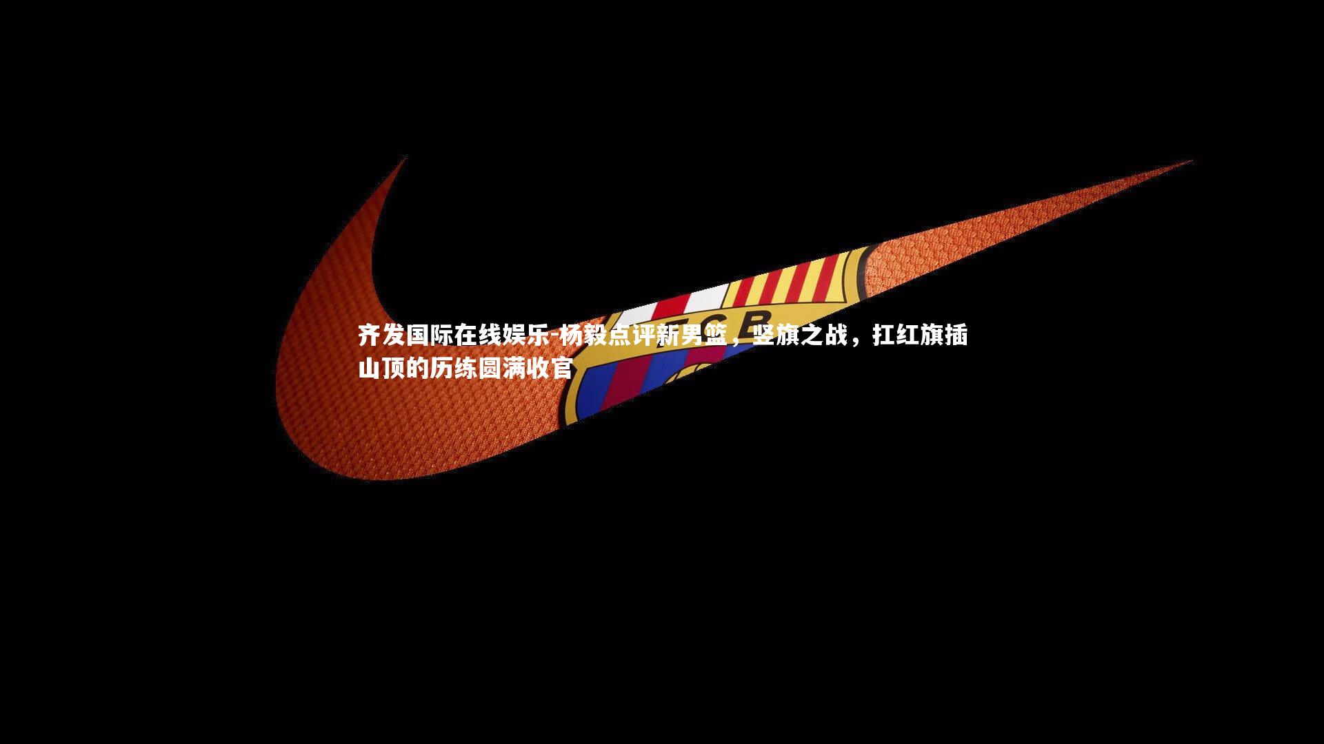 杨毅点评新男篮，竖旗之战，扛红旗插山顶的历练圆满收官