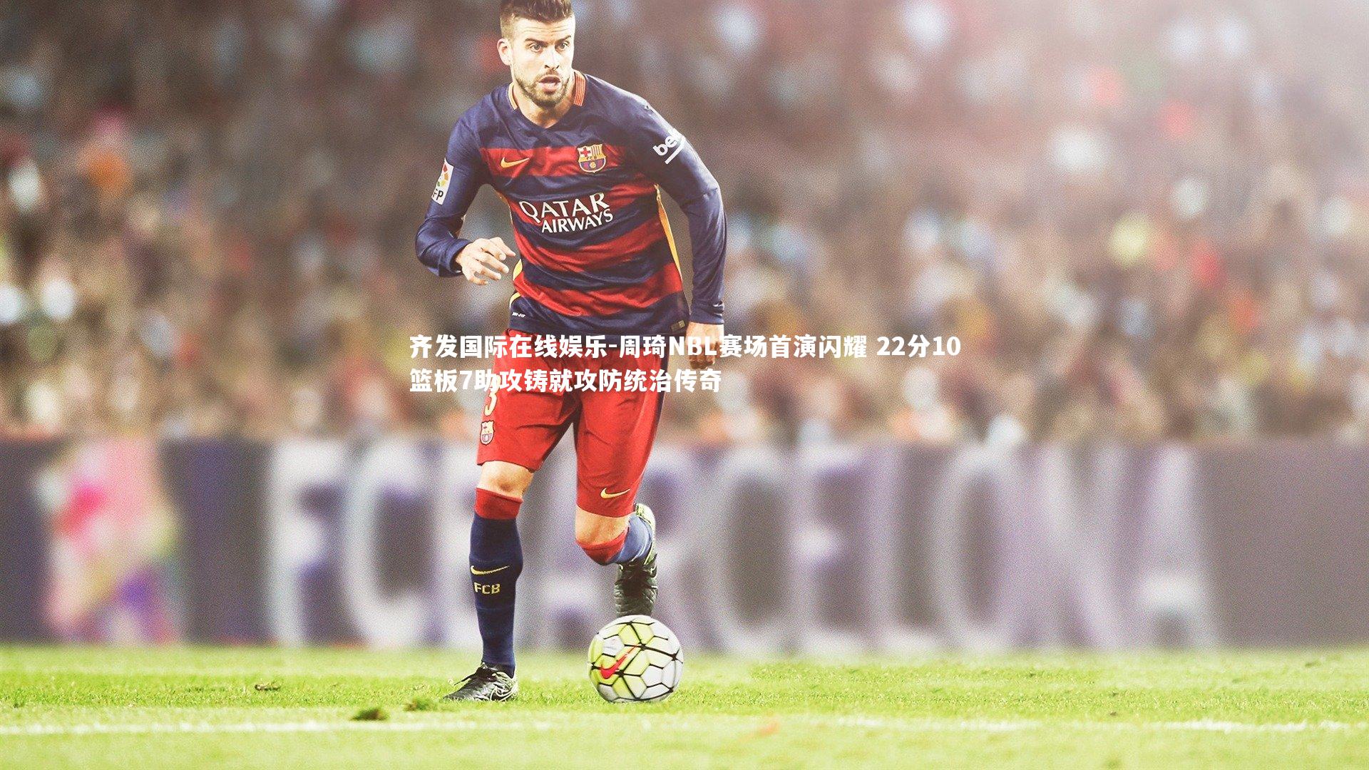 齐发国际在线娱乐-周琦NBL赛场首演闪耀 22分10篮板7助攻铸就攻防统治传奇